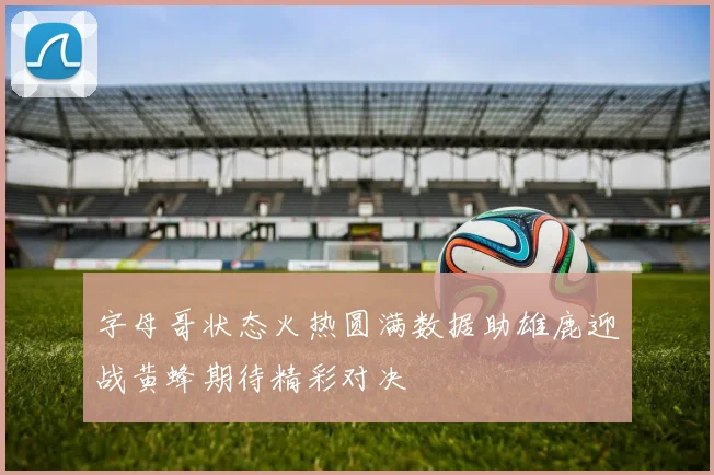 字母哥状态火热圆满数据助雄鹿迎战黄蜂期待精彩对决