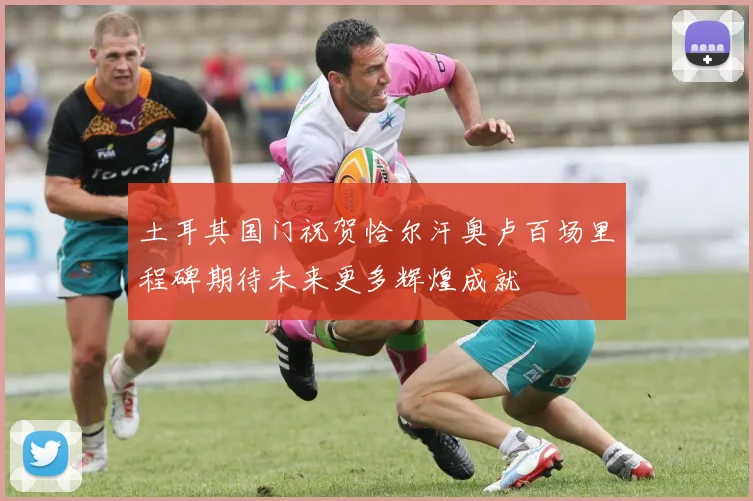 土耳其国门祝贺恰尔汗奥卢百场里程碑期待未来更多辉煌成就