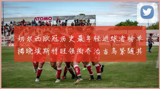 切尔西欧冠历史最年轻进球者榜单揭晓埃斯特旺领衔乔治吉乌紧随其后