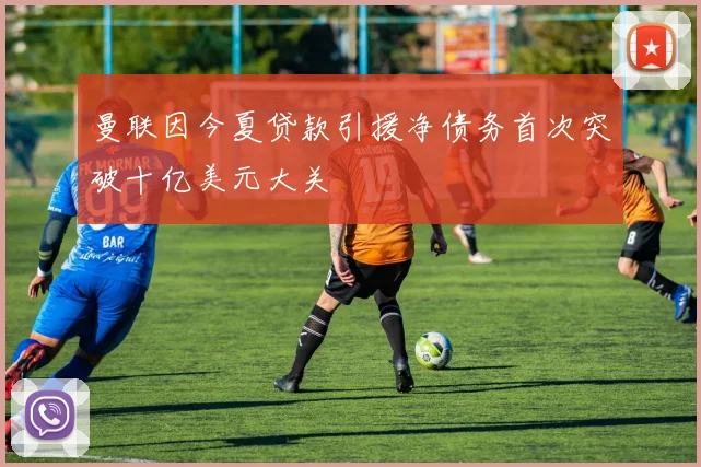 曼联因今夏贷款引援净债务首次突破十亿美元大关
