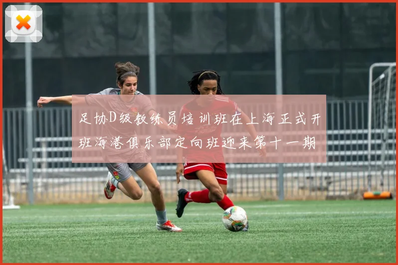 足协D级教练员培训班在上海正式开班海港俱乐部定向班迎来第十一期学员