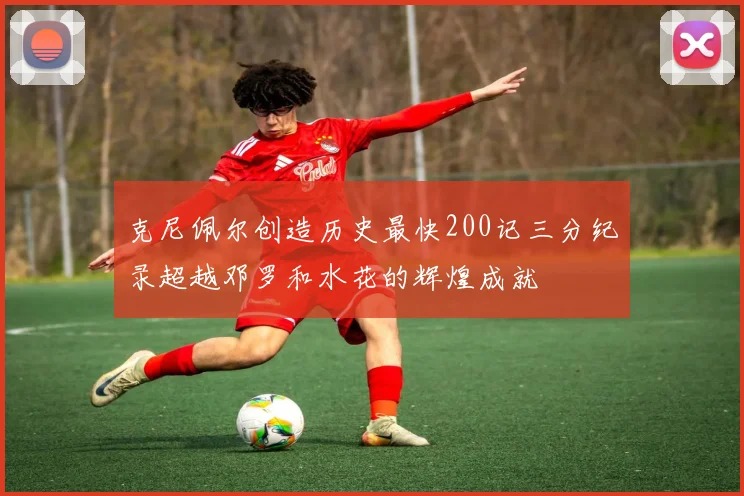 克尼佩尔创造历史最快200记三分纪录超越邓罗和水花的辉煌成就