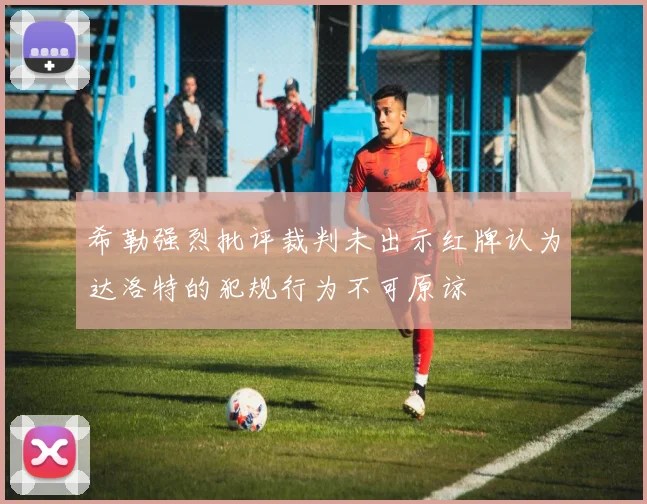 希勒强烈批评裁判未出示红牌认为达洛特的犯规行为不可原谅