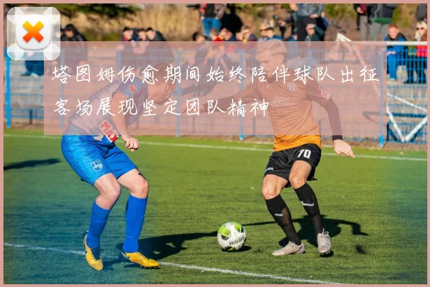 塔图姆伤愈期间始终陪伴球队出征客场展现坚定团队精神