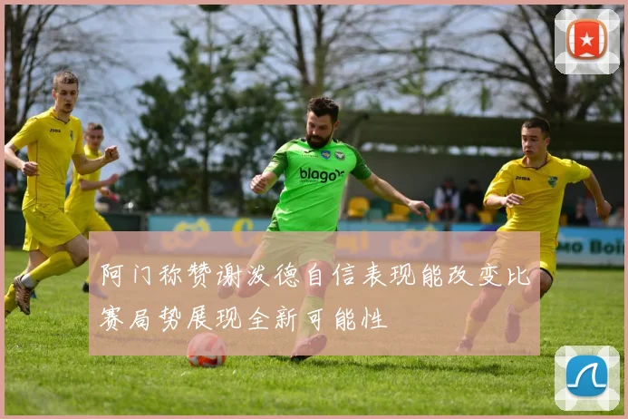 阿门称赞谢泼德自信表现能改变比赛局势展现全新可能性