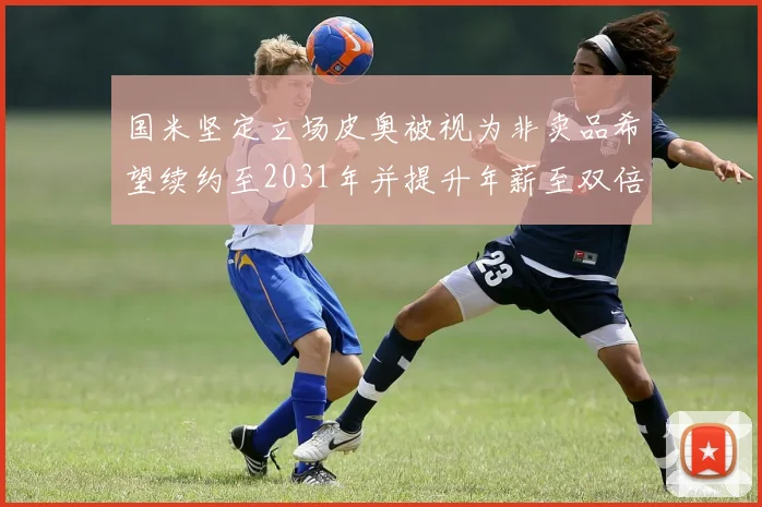国米坚定立场皮奥被视为非卖品希望续约至2031年并提升年薪至双倍水平