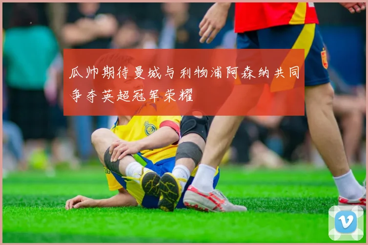 瓜帅期待曼城与利物浦阿森纳共同争夺英超冠军荣耀
