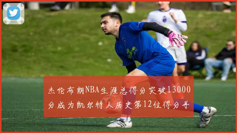 杰伦布朗NBA生涯总得分突破13000分成为凯尔特人历史第12位得分手