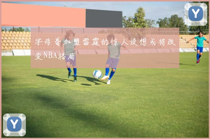 字母哥加盟雷霆的惊人设想或将改变NBA格局