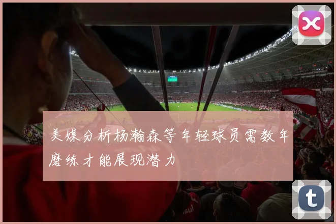 美媒分析杨瀚森等年轻球员需数年磨练才能展现潜力